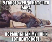 у такого урода не то что баба нормальный мужик и тот не отсосет!