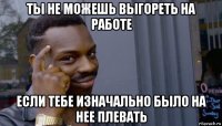 ты не можешь выгореть на работе если тебе изначально было на нее плевать