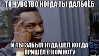 то чувство когда ты далбоёб и ты забыл куда шёл когда пришёл в комноту