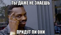 ты даже не знаешь придут ли они