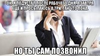 ок, я подустал после рабочего дня, а завтра ещё и просыпаюсь в три, так что пока. но ты сам позвонил