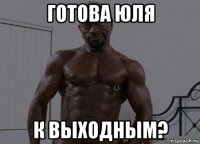 готова юля к выходным?