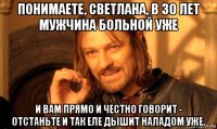 понимаете, светлана, в 30 лет мужчина больной уже и вам прямо и честно говорит - отстаньте и так еле дышит наладом уже.