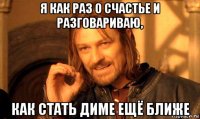 я как раз о счастье и разговариваю, как стать диме ещё ближе