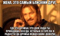 жена, это самый близкий друг, где эта дружба, это дом, куда ты приходишь всегда, усталый, в горе ли, в радости,где дружба между нами, доверие