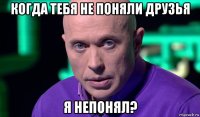 когда тебя не поняли друзья я непонял?