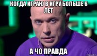 когда играю в игру больше 6 лет а чо правда