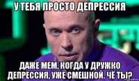 у тебя просто депрессия даже мем, когда у дружко депрессия, уже смешной. чё ты?