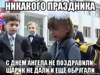 никакого праздника с днем ангела не поздравили, шарик не дали и ещё обругали