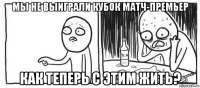 мы не выиграли кубок матч-премьер как теперь с этим жить?