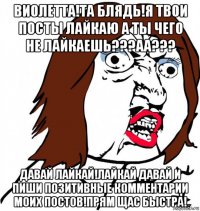 виолетта!та блядь!я твои посты лайкаю а ты чего не лайкаешь???аа??? давай лайкай!лайкай давай и пиши позитивные комментарии моих постов!прям щас быстра!