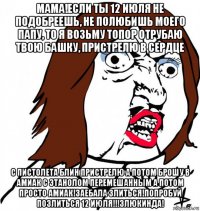 мама!если ты 12 июля не подобреешь, не полюбишь моего папу, то я возьму топор отрубаю твою башку, пристрелю в сердце с пистолета блин пристрелю а потом брошу в амиак с этанолом перемешанным а потом просто амиак!заебала злиться!попробуй позлиться 12 июля!!!злюкинда!