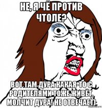 не, я чё против чтоле? вот там дура какая-то с родителями тоже живёт, молчит дура! не отвечает)