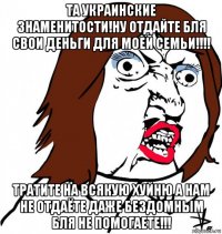 та украинские знаменитости!ну отдайте бля свои деньги для моей семьи!!!! тратите на всякую хуйню а нам не отдаёте даже бездомным бля не помогаете!!!