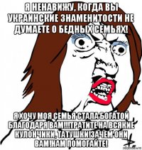 я ненавижу, когда вы украинские знаменитости не думаете о бедных семьях! я хочу моя семья стала богатой благодаря вам!!!тратите на всякие кулончики, татушки!зачем они вам!нам помогайте!