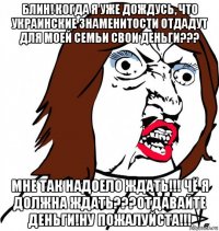 блин! когда я уже дождусь, что украинские знаменитости отдадут для моей семьи свои деньги??? мне так надоело ждать!!! чё я должна ждать???отдавайте деньги!ну пожалуйста!!!