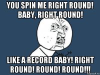 you spin me right round! baby, right round! like a record baby! right round! round! round!!!
