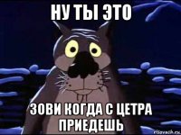 ну ты это зови когда с цетра приедешь