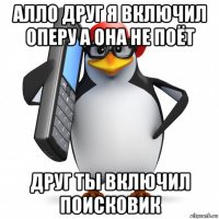 алло друг я включил оперу а она не поёт друг ты включил поисковик