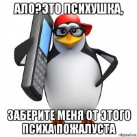 ало?это психушка, заберите меня от этого психа пожалуста