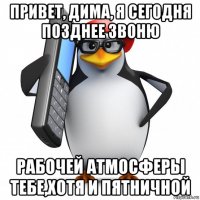 привет, дима, я сегодня позднее звоню рабочей атмосферы тебе,хотя и пятничной