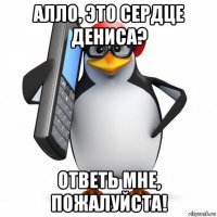 алло, это сердце дениса? ответь мне, пожалуйста!