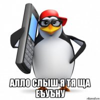  алло слыш я тя ща еъуъну