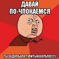 давай по-чпокаемся тызадолбалатупитьнахербля!!!!1