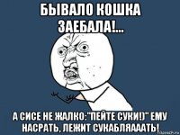 бывало кошка заебала!... а сисе не жалко:"пейте суки!)" ему насрать, лежит сукабляааать!