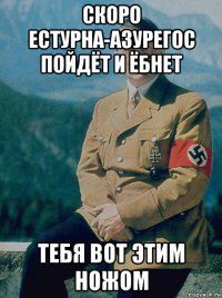 скоро естурна-азурегос пойдёт и ёбнет тебя вот этим ножом