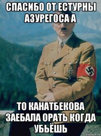 спасибо от естурны азурегоса а то канатбекова заебала орать когда убьёшь