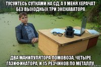 тусуйтесь сутками на сд, а у меня херачат без выходных три экскаватора два манипулятора ломовоза, четыре газификатора, и 15 резчиков по металлу.
