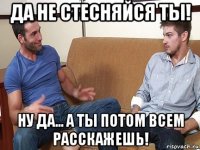 да не стесняйся ты! ну да... а ты потом всем расскажешь!