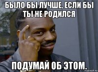 было бы лучше, если бы ты не родился подумай об этом.