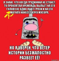 я знаю, что когда грудинина не станет, то проклятая кремлядь выльет на его голову не один ушат грязи и на его могилу нанесёт кучу мусора. но я уверен, что ветер истории безжалостно развеет её!