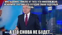 мне вдвойне тяжелее от того, что николай меня игнорирует потому что сегодня такой чудесный день. а его снова не будет...