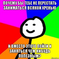 почему бы тебе не перестать заниматься всякой хренью и вместо этого пойти и заняться чем нибудь полезным?