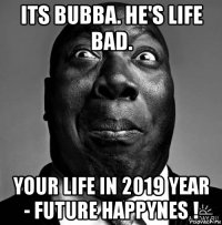 its bubba. he's life bad. your life in 2019 year - future happynes !