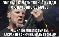 ублюдок, мать твою а ну иди сюда говно собачье решил ко мне лезть? ты, засранец вонючий, мать твою, а?