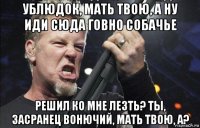 ублюдок, мать твою, а ну иди сюда говно собачье решил ко мне лезть? ты, засранец вонючий, мать твою, а?