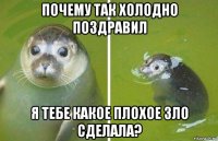 почему так холодно поздравил я тебе какое плохое зло сделала?