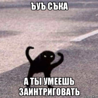 ъуъ съка а ты умеешь заинтриговать