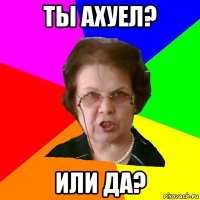 ты ахуел? или да?