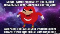 блядь! админ рисовач.ру! последний актуальный мем датирован мартом 2018! завершил своё актальное существование в марте 2018 года! сейчас 2019 год июль!