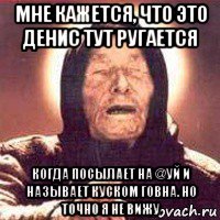 мне кажется, что это денис тут ругается когда посылает на @уй и называет куском говна. но точно я не вижу