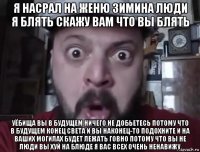 я насрал на женю зимина люди я блять скажу вам что вы блять уёбища вы в будущем ничего не добьетесь потому что в будущем конец света и вы наконец-то подохните и на ваших могилах будет лежать говно потому что вы не люди вы хуй на блюде я вас всех очень ненавижу