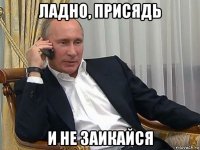 ладно, присядь и не заикайся