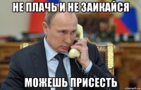 не плачь и не заикайся можешь присесть