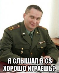  я слышал в cs хорошо играешь?