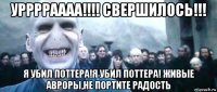 урррраааа!!!! свершилось!!! я убил поттера!я убил поттера! живые авроры,не портите радость